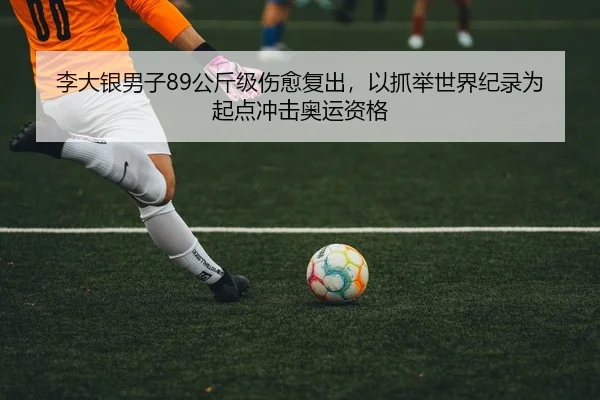 李大银男子89公斤级伤愈复出，以抓举世界纪录为起点冲击奥运资格
